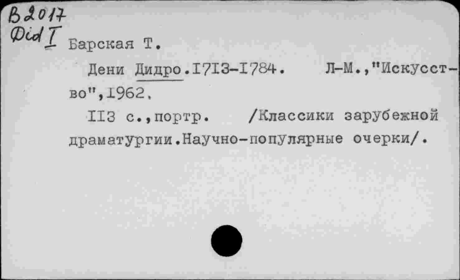 ﻿ЬАоК
@^1. Барская Т.
Дени Дидро.1713-1784.	Л-М.,“Искусст
во”,1962.
113 с.,портр. /Классики зарубежной драматургии.Научно-популярные очерки/.